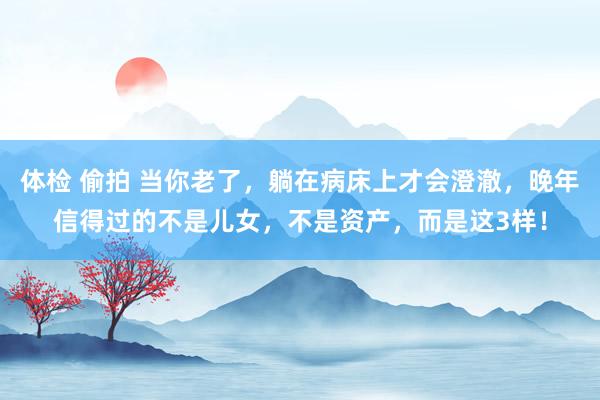 体检 偷拍 当你老了，躺在病床上才会澄澈，晚年信得过的不是儿女，不是资产，而是这3样！