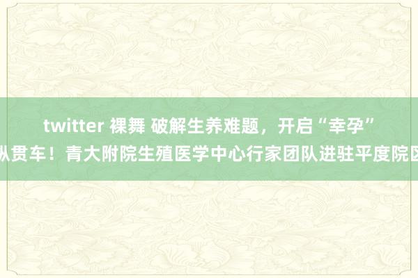 twitter 裸舞 破解生养难题，开启“幸孕”纵贯车！青大附院生殖医学中心行家团队进驻平度院区