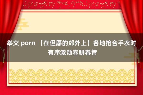 拳交 porn 【在但愿的郊外上】各地抢合手农时 有序激动春耕春管