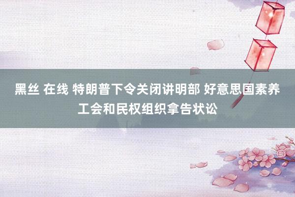 黑丝 在线 特朗普下令关闭讲明部 好意思国素养工会和民权组织拿告状讼