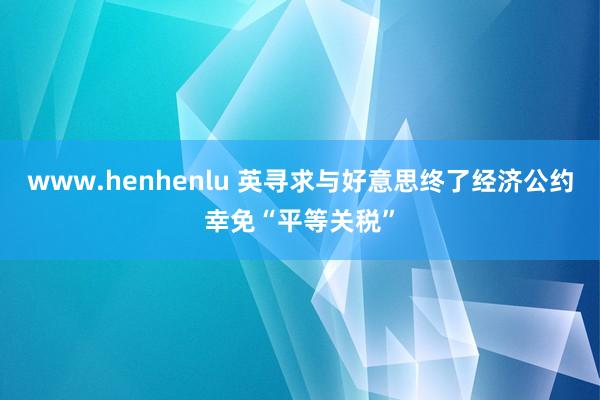 www.henhenlu 英寻求与好意思终了经济公约幸免“平等关税”