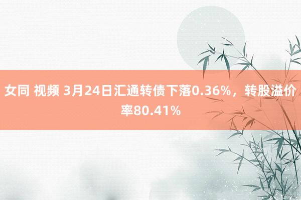 女同 视频 3月24日汇通转债下落0.36%，转股溢价率80.41%
