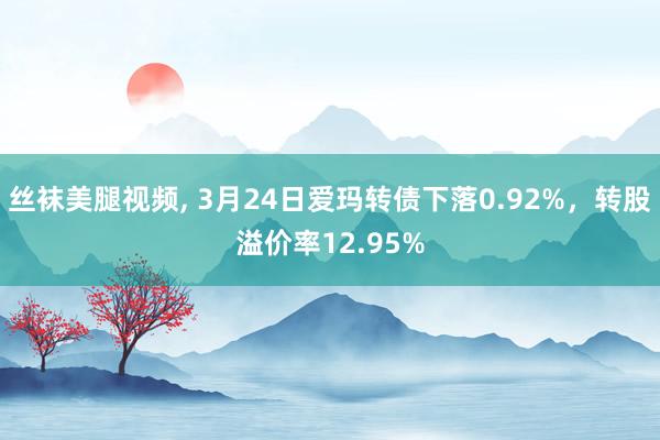 丝袜美腿视频, 3月24日爱玛转债下落0.92%，转股溢价率12.95%