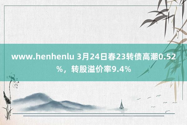 www.henhenlu 3月24日春23转债高潮0.52%，转股溢价率9.4%