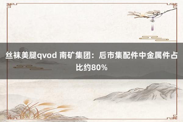 丝袜美腿qvod 南矿集团：后市集配件中金属件占比约80%