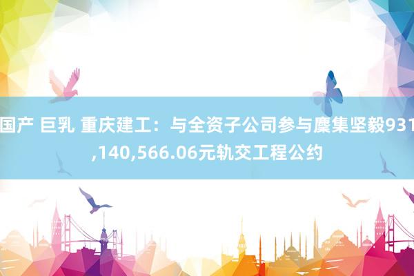 国产 巨乳 重庆建工：与全资子公司参与麇集坚毅931,140,566.06元轨交工程公约