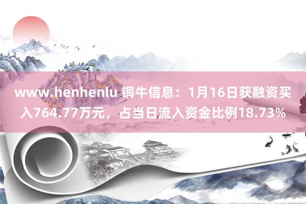 www.henhenlu 铜牛信息：1月16日获融资买入764.77万元，占当日流入资金比例18.73%