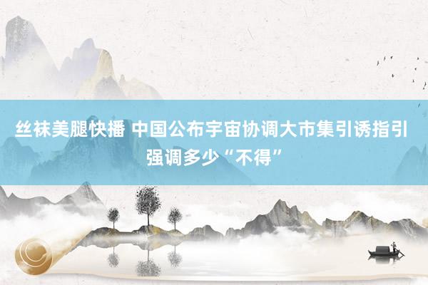 丝袜美腿快播 中国公布宇宙协调大市集引诱指引 强调多少“不得”