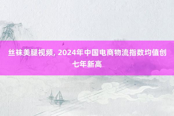 丝袜美腿视频, 2024年中国电商物流指数均值创七年新高