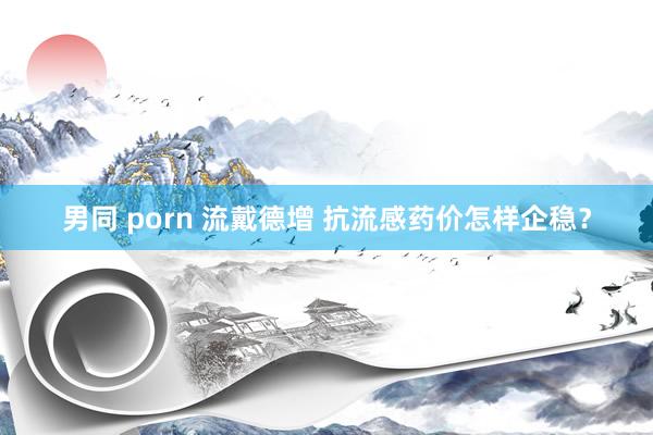 男同 porn 流戴德增 抗流感药价怎样企稳？