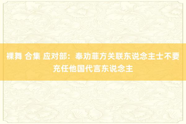 裸舞 合集 应对部：奉劝菲方关联东说念主士不要充任他国代言东说念主
