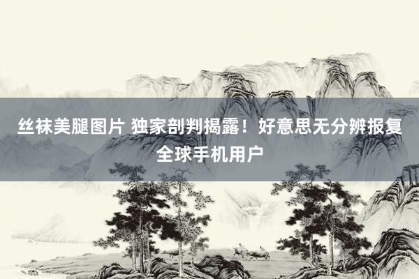 丝袜美腿图片 独家剖判揭露！好意思无分辨报复全球手机用户