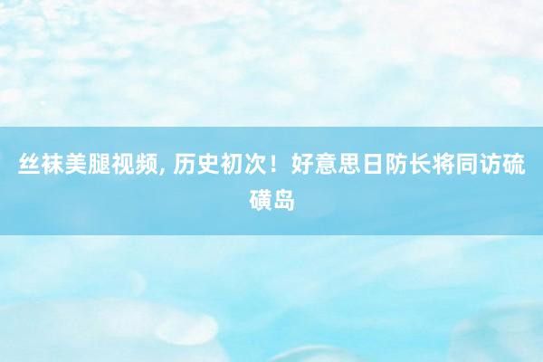 丝袜美腿视频, 历史初次！好意思日防长将同访硫磺岛
