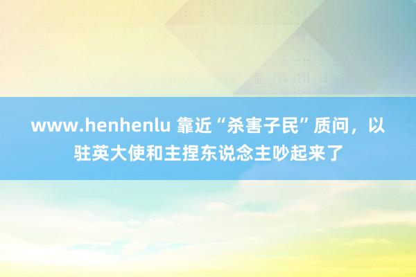 www.henhenlu 靠近“杀害子民”质问，以驻英大使和主捏东说念主吵起来了