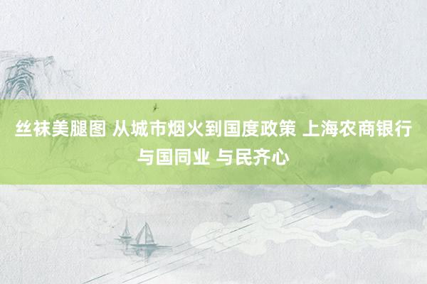 丝袜美腿图 从城市烟火到国度政策 上海农商银行与国同业 与民齐心