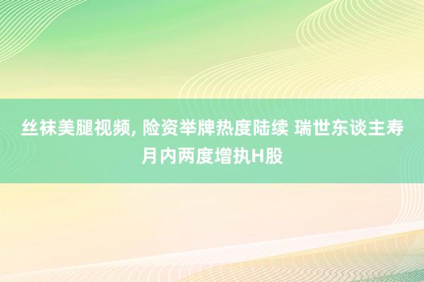 丝袜美腿视频， 险资举牌热度陆续 瑞世东谈主寿月内两度增执H股