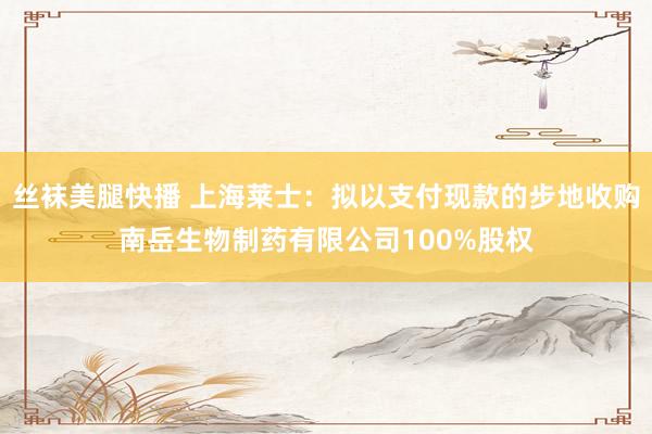 丝袜美腿快播 上海莱士：拟以支付现款的步地收购南岳生物制药有限公司100%股权
