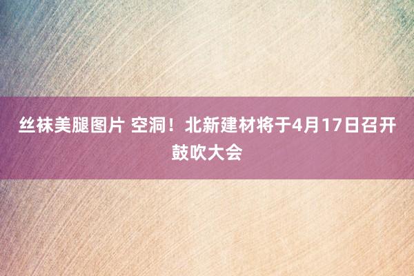 丝袜美腿图片 空洞！北新建材将于4月17日召开鼓吹大会