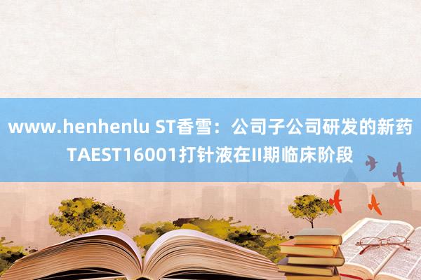 www.henhenlu ST香雪：公司子公司研发的新药TAEST16001打针液在II期临床阶段