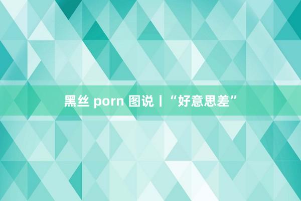 黑丝 porn 图说丨“好意思差”