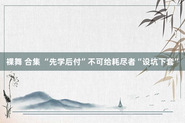 裸舞 合集 “先学后付”不可给耗尽者“设坑下套”