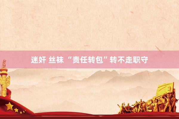 迷奸 丝袜 “责任转包”转不走职守