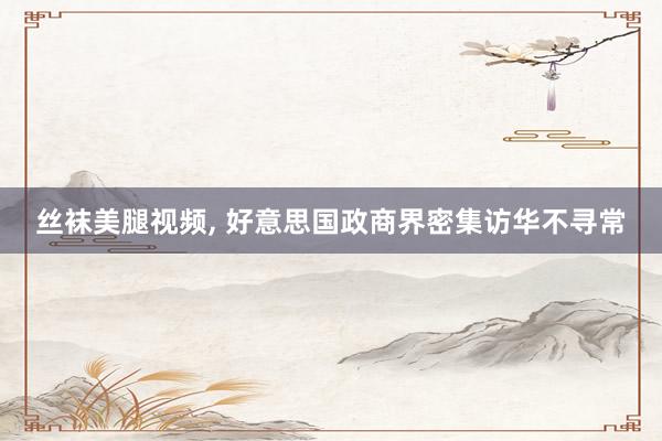 丝袜美腿视频， 好意思国政商界密集访华不寻常