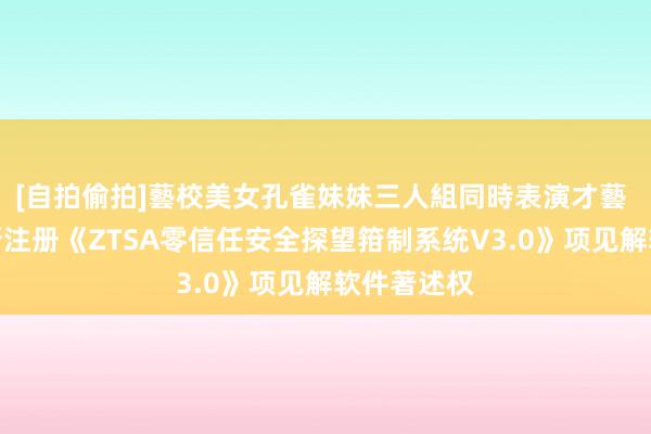 [自拍偷拍]藝校美女孔雀妹妹三人組同時表演才藝 安恒信息新注册《ZTSA零信任安全探望箝制系统V3.0》项见解软件著述权