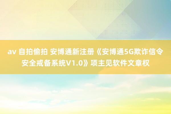 av 自拍偷拍 安博通新注册《安博通5G欺诈信令安全戒备系统V1.0》项主见软件文章权