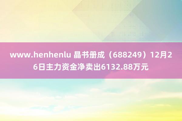 www.henhenlu 晶书册成（688249）12月26日主力资金净卖出6132.88万元