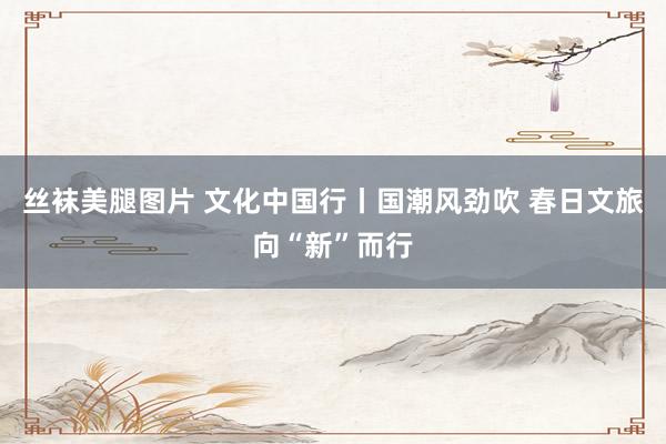 丝袜美腿图片 文化中国行丨国潮风劲吹 春日文旅向“新”而行