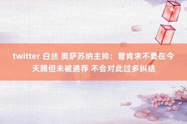 twitter 白丝 奥萨苏纳主帅：曾肯求不要在今天踢但未被遴荐 不会对此过多纠结