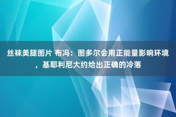 丝袜美腿图片 布冯：图多尔会用正能量影响环境，基耶利尼大约给出正确的冷落