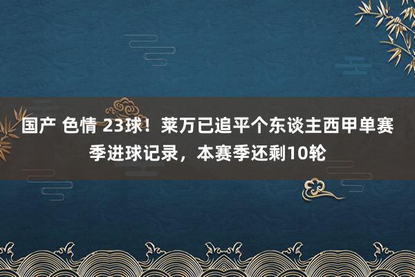国产 色情 23球！莱万已追平个东谈主西甲单赛季进球记录，本赛季还剩10轮