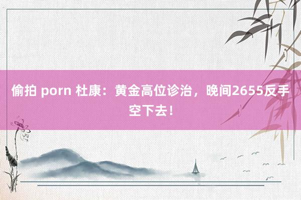 偷拍 porn 杜康：黄金高位诊治，晚间2655反手空下去！