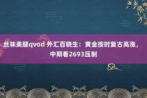 丝袜美腿qvod 外汇百晓生：黄金按时复古高涨， 中期看2693压制