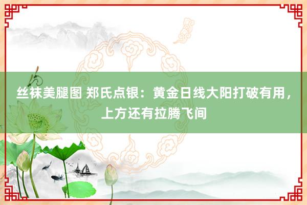 丝袜美腿图 郑氏点银：黄金日线大阳打破有用，上方还有拉腾飞间