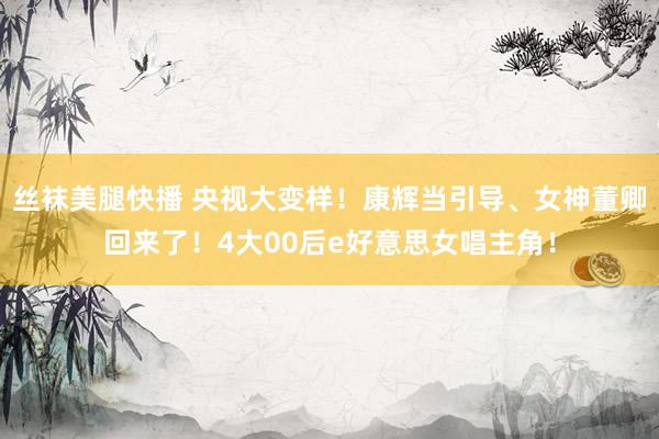 丝袜美腿快播 央视大变样！康辉当引导、女神董卿回来了！4大00后e好意思女唱主角！