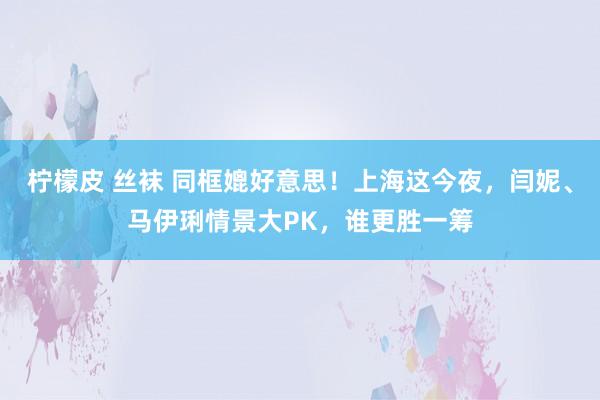 柠檬皮 丝袜 同框媲好意思！上海这今夜，闫妮、马伊琍情景大PK，谁更胜一筹