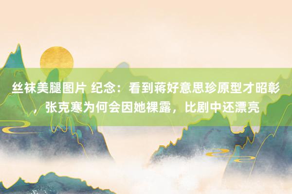丝袜美腿图片 纪念：看到蒋好意思珍原型才昭彰，张克寒为何会因她裸露，比剧中还漂亮