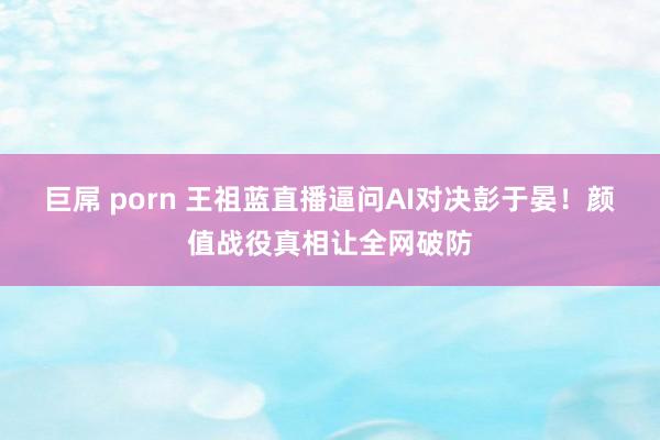 巨屌 porn 王祖蓝直播逼问AI对决彭于晏！颜值战役真相让全网破防