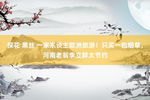 探花 黑丝 一家东谈主欧洲旅游！只买一包烟草，河南老翁李立群太节约