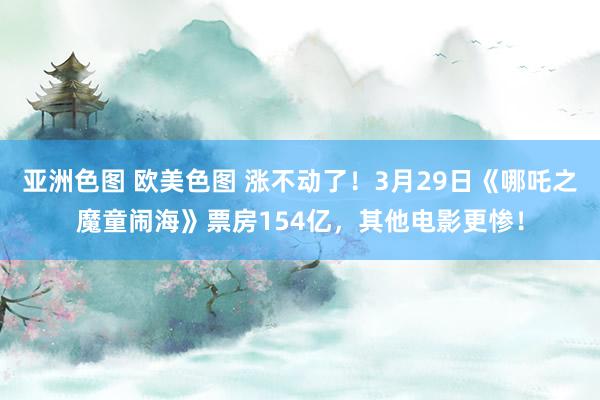 亚洲色图 欧美色图 涨不动了！3月29日《哪吒之魔童闹海》票房154亿，其他电影更惨！