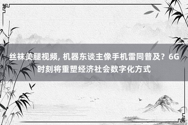 丝袜美腿视频, 机器东谈主像手机雷同普及？6G时刻将重塑经济社会数字化方式