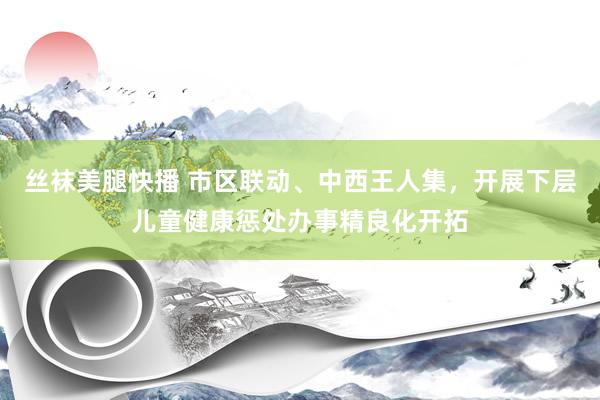丝袜美腿快播 市区联动、中西王人集，开展下层儿童健康惩处办事精良化开拓