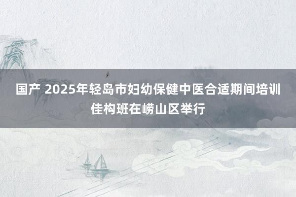 国产 2025年轻岛市妇幼保健中医合适期间培训佳构班在崂山区举行