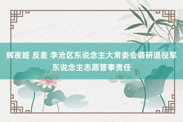 辉夜姬 反差 李沧区东说念主大常委会调研退役军东说念主志愿管事责任