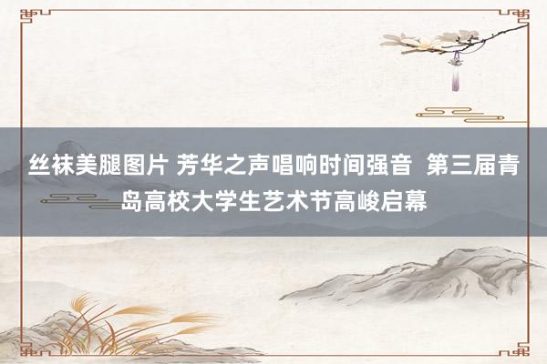 丝袜美腿图片 芳华之声唱响时间强音  第三届青岛高校大学生艺术节高峻启幕