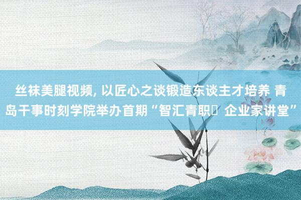 丝袜美腿视频, 以匠心之谈锻造东谈主才培养 青岛干事时刻学院举办首期“智汇青职・企业家讲堂”