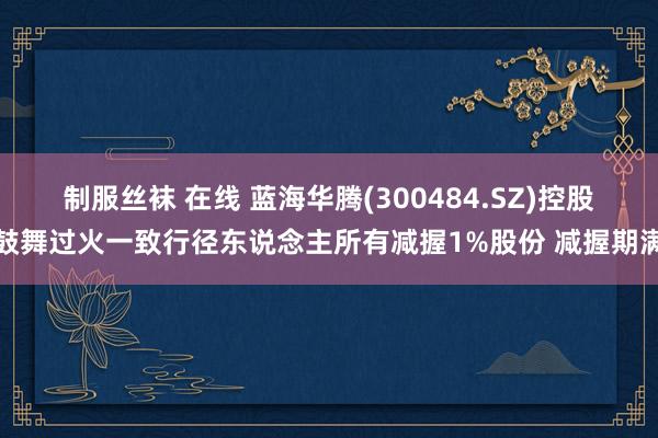 制服丝袜 在线 蓝海华腾(300484.SZ)控股鼓舞过火一致行径东说念主所有减握1%股份 减握期满